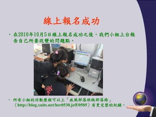 線上報名成功
• 在2010年10月5日線上報名成功之後，我們小組上台報
  告自己所要改變的問題點。




• 所有小組的活動歷程可以上「疾風部落班級部落格」
  （http://blog.xuite.net/her0530.jeff/0505）有更完整的紀錄。
 
