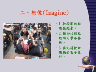 二、想像(Imagine)
         •1.把校園的垃
          圾撿起來。
         •2.請全校到垃
          圾的同學不要
          玩。
         •3.要記得把垃
          圾桶的蓋子蓋
          好。
 