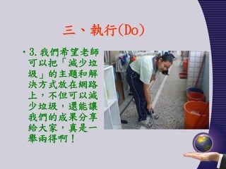 三、執行(Do)
•3.我們希望老師
 可以把「減少垃
 圾」的主題和解
 決方式放在網路
 上，不但可以減
 少垃圾，還能讓
 我們的成果分享
 給大家，真是一
 舉兩得啊！
 