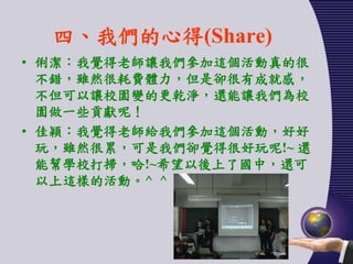四、我們的心得(Share)
• 俐潔：我覺得老師讓我們參加這個活動真的很
  不錯，雖然很耗費體力，但是卻很有成就感，
  不但可以讓校園變的更乾淨，還能讓我們為校
  園做一些貢獻呢！
• 佳穎：我覺得老師給我們參加這個活動，好好
  玩，雖然很累，可是我們卻覺得很好玩呢!~ 還
  能幫學校打掃，哈!~希望以後上了國中，還可
  以上這樣的活動。^ ^
 
