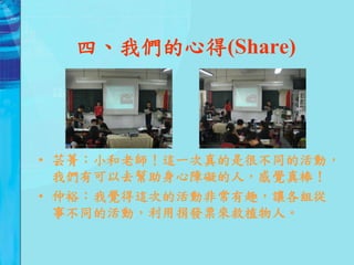 四、我們的心得(Share)




• 芸菁：小和老師！這一次真的是很不同的活動，
  我們有可以去幫助身心障礙的人，感覺真棒！
• 仲裕：我覺得這次的活動非常有趣，讓各組從
  事不同的活動，利用捐發票來救植物人。
 