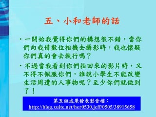 五、小和老師的話
•一開始我覺得你們的構想很不錯，當你
 們向我借數位相機去攝影時，我也懷疑
 你們真的會去執行嗎？
•不過當我看到你們拍回來的影片時，又
 不得不佩服你們，誰說小學生不能改變
 生活周遭的人事物呢？至少你們就做到
 了！
             第五組成果發表影音檔：
 http://blog.xuite.net/her0530.jeff/0505/38915658
 