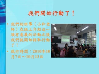 我們開始行動了！
• 我們的班導（小和老
  師）在班上介紹這一
  項有意義的活動之後，
  我們就開始採取行動
  了！
• 執行時間：2010年10
  月7日～10月13日
 