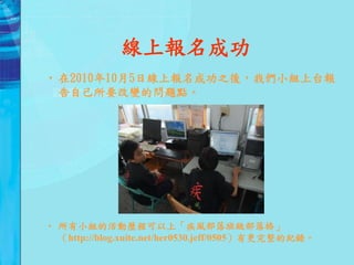 線上報名成功
• 在2010年10月5日線上報名成功之後，我們小組上台報
  告自己所要改變的問題點。




• 所有小組的活動歷程可以上「疾風部落班級部落格」
  （http://blog.xuite.net/her0530.jeff/0505）有更完整的紀錄。
 