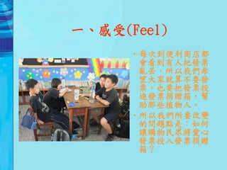 一、感受(Feel)
      •每次到便利商店都
       會看到有人把發票
       亂丟，所以我們希
       望大家就算不要發
       票，也要把發票投
       進發票捐贈箱，幫
       助那些植物人。
      •所以我們所要改變
       的問題點是：如何
       讓購物民眾將愛心
       發票投入發票捐贈
       箱？
 