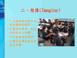 二、想像(Imagine)

•1.先採訪便利商店店
 員和購物的顧客。
•2.製作宣傳單，貼在
 各社區的公佈欄。
•3.到處發送宣傳單。
•4.製作宣傳單貼在教
 室公佈欄。
 