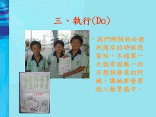 三、執行(Do)
     •我們剛開始去便
      利商店的時候很
      害怕，不過第一
      天就有說服一位
      不想捐發票的阿
      姨，讓她將發票
      投入發票箱中。
 