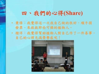 四、我們的心得(Share)
• 秉修：我覺得這一次我自己做的很好，順手捐
  發票，來救救那些可憐的植物人。
• 楷洋：我覺得幫助植物人對自己作了一件善事，
  自己的心理充滿榮譽感呢！
 