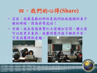 四、我們的心得(Share)
• 芸茹：我最喜歡的部份是我們把紙箱插到桌子
  裡的時候，因為非常成功！
• 米琪：我本來想要幫忙大家增加空間，讓大家
  可以放更多東西。我覺得製作箱子雖然辛苦，
  可是我覺得很有趣。
 