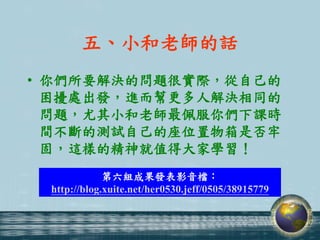 五、小和老師的話
• 你們所要解決的問題很實際，從自己的
  困擾處出發，進而幫更多人解決相同的
  問題，尤其小和老師最佩服你們下課時
  間不斷的測試自己的座位置物箱是否牢
  固，這樣的精神就值得大家學習！
             第六組成果發表影音檔：
 http://blog.xuite.net/her0530.jeff/0505/38915779
 