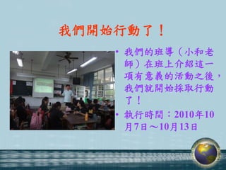 我們開始行動了！
    • 我們的班導（小和老
      師）在班上介紹這一
      項有意義的活動之後，
      我們就開始採取行動
      了！
    • 執行時間：2010年10
      月7日～10月13日
 