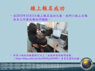 線上報名成功
• 在2010年10月5日線上報名成功之後，我們小組上台報
  告自己所要改變的問題點。




• 所有小組的活動歷程可以上「疾風部落班級部落格」
  （http://blog.xuite.net/her0530.jeff/0505）有更完整的紀錄。
 