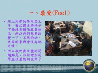 一、感受(Feel)
• 班上同學的學用品太
  多，舊式課桌椅椅子
  下面沒有辦法放置物
  品，所以我們想要改
  變一下，不然的話，
  大家的東西會沒有地
  方放。
• 所以我們要改變的問
  題點是：如何增加同
  學座位置物的空間？
 