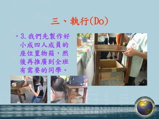 三、執行(Do)
•3.我們先製作好
 小成四人成員的
 座位置物箱，然
 後再推廣到全班
 有需要的同學。
 