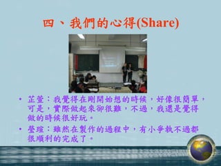 四、我們的心得(Share)




• 芷萱：我覺得在剛開始想的時候，好像很簡單，
  可是，實際做起來卻很難，不過，我還是覺得
  做的時候很好玩。
• 瑩瑄：雖然在製作的過程中，有小爭執不過都
  很順利的完成了。
 