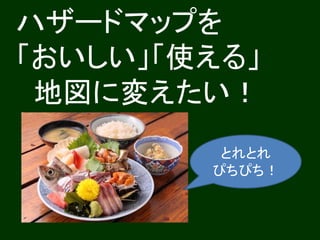ハザードマップを
「おいしい」「使える」
地図に変えたい！
とれとれ
ぴちぴち！
 