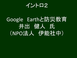 イントロ２
Google Earthと防災教育
井出 健人 氏
（NPO法人 伊能社中）
 