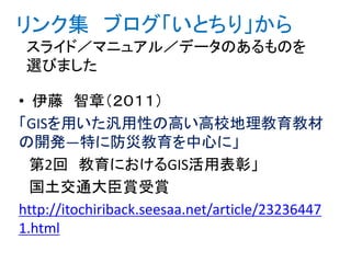 リンク集 ブログ「いとちり」から
スライド／マニュアル／データのあるものを
選びました
• 伊藤 智章（２０１１）
「GISを用いた汎用性の高い高校地理教育教材
の開発―特に防災教育を中心に」
第2回 教育におけるGIS活用表彰」
国土交通大臣賞受賞
http://itochiriback.seesaa.net/article/23236447
1.html
 