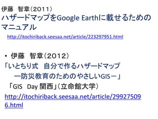 • 伊藤 智章（２０１２）
「いとちり式 自分で作るハザードマップ
ー防災教育のためのやさしいGIS－」
「GIS Day 関西」（立命館大学）
http://itochiriback.seesaa.net/article/29927509
6.html
伊藤 智章（２０１１）
ハザードマップをGoogle Earthに載せるための
マニュアル
http://itochiriback.seesaa.net/article/223297951.html
 