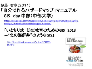 伊藤 智章（２０１１）
「自分で作るハザードマップ」マニュアル
GIS day 中部（中部大学）
https://sites.google.com/site/egisforum/home/jugyou-manyuaru/gisno-jugyou-
dounyuu/-zi-fende-zuoruhazadomappu-manyuaru
「いとちり式 防災教育のためのGIS 2013
―”北の海鮮丼”のようなGIS」
http://itochiriback.seesaa.net/article/3792933
19.html
 