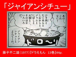 藤子不二雄（1977）『ドラえもん 13巻』44ｐ．
「ジャイアンシチュー」
 