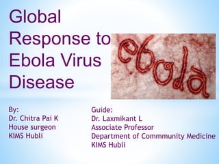 Global 
Response to 
Ebola Virus 
Disease 
By: 
Dr. Chitra Pai K 
House surgeon 
KIMS Hubli 
Guide: 
Dr. Laxmikant L 
Associate Professor 
Department of Commmunity Medicine 
KIMS Hubli 
 