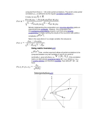 computed from three (n - 1)th-order partial correlations. The zeroth-order partial
correlation ρXY·Ø is defined to be the regular correlation coefficient ρXY.
It holds, for any :
Naïvely implementing this computation as a recursive algorithm yields an
exponential time complexity. However, this computation has
the overlapping subproblems property, such that using dynamic
programming or simply caching the results of the recursive calls yields a
complexity of .
Note in the case where Z is a single variable, this reduces to:
Using matrix inversion[edit]
In time, another approach allows all partial correlations to be
computed between any two variables Xi and Xj of a set V of
cardinality n, given all others, i.e., , if the correlation
matrix (or alternatively covariance matrix) Ω = (ωij), where ωij = ρXiXj,
is positive definite and therefore invertible. If we define P = Ω−1
, we
have:
Interpretation[edit]
 