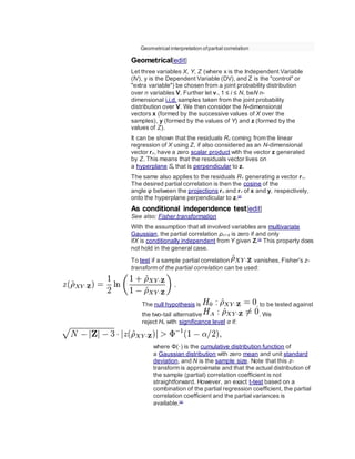 Geometrical interpretation ofpartial correlation
Geometrical[edit]
Let three variables X, Y, Z (where x is the Independent Variable
(IV), y is the Dependent Variable (DV), and Z is the "control" or
"extra variable") be chosen from a joint probability distribution
over n variables V. Further let vi, 1 ≤ i ≤ N, beN n-
dimensional i.i.d. samples taken from the joint probability
distribution over V. We then consider the N-dimensional
vectors x (formed by the successive values of X over the
samples), y (formed by the values of Y) and z (formed by the
values of Z).
It can be shown that the residuals RX coming from the linear
regression of X using Z, if also considered as an N-dimensional
vector rX, have a zero scalar product with the vector z generated
by Z. This means that the residuals vector lives on
a hyperplane Sz that is perpendicular to z.
The same also applies to the residuals RY generating a vector rY.
The desired partial correlation is then the cosine of the
angle φ between the projections rX and rY of x and y, respectively,
onto the hyperplane perpendicular to z.[2]
As conditional independence test[edit]
See also: Fisher transformation
With the assumption that all involved variables are multivariate
Gaussian, the partial correlation ρXY·Z is zero if and only
ifX is conditionally independent from Y given Z.[3]
This property does
not hold in the general case.
To test if a sample partial correlation vanishes, Fisher's z-
transform of the partial correlation can be used:
The null hypothesis is , to be tested against
the two-tail alternative . We
reject H0 with significance level α if:
where Φ(·) is the cumulative distribution function of
a Gaussian distribution with zero mean and unit standard
deviation, and N is the sample size. Note that this z-
transform is approximate and that the actual distribution of
the sample (partial) correlation coefficient is not
straightforward. However, an exact t-test based on a
combination of the partial regression coefficient, the partial
correlation coefficient and the partial variances is
available.[4]
 