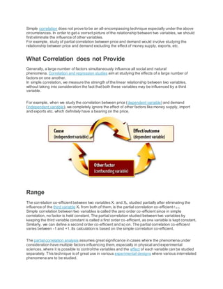 Simple correlation does not prove to be an all-encompassing technique especially under the above
circumstances. In order to get a correct picture of the relationship between two variables, we should
first eliminate the influence of other variables.
For example, study of partial correlation between price and demand would involve studying the
relationship between price and demand excluding the effect of money supply, exports, etc.
What Correlation does not Provide
Generally, a large number of factors simultaneously influence all social and natural
phenomena. Correlation and regression studies aim at studying the effects of a large number of
factors on one another.
In simple correlation, we measure the strength of the linear relationship between two variables,
without taking into consideration the fact that both these variables may be influenced by a third
variable.
For example, when we study the correlation between price (dependent variable) and demand
(independent variable), we completely ignore the effect of other factors like money supply, import
and exports etc. which definitely have a bearing on the price.
Range
The correlation co-efficient between two variables X1 and X2, studied partially after eliminating the
influence of the third variable X3 from both of them, is the partial correlation co-efficient r12.3.
Simple correlation between two variables is called the zero order co-efficient since in simple
correlation, no factor is held constant. The partial correlation studied between two variables by
keeping the third variable constant is called a first order co-efficient, as one variable is kept constant.
Similarly, we can define a second order co-efficient and so on. The partial correlation co-efficient
varies between -1 and +1. Its calculation is based on the simple correlation co-efficient.
The partial correlation analysis assumes great significance in cases where the phenomena under
consideration have multiple factors influencing them, especially in physical and experimental
sciences, where it is possible to control the variables and the effect of each variable can be studied
separately. This technique is of great use in various experimental designs where various interrelated
phenomena are to be studied.
 