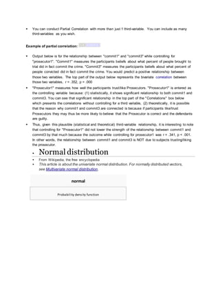  You can conduct Partial Correlation with more than just 1 third-variable. You can include as many
third-variables as you wish.
Example of partial correlation:
 Output below is for the relationship between "commit1" and "commit3" while controlling for
"prosecutor1". "Commit1" measures the participants beliefs about what percent of people brought to
trial did in fact commit the crime. "Commit3" measures the participants beliefs about what percent of
people convicted did in fact commit the crime. You would predict a positive relationship between
those two variables. The top part of the output below represents the bivariate correlation between
those two variables, r = .352, p = .000
 "Prosecutor1" measures how well the participants trust/like Prosecutors. "Prosecutor1" is entered as
the controlling variable because: (1) statistically, it shows significant relationship to both commit1 and
commit3. You can see that significant relationship in the top part of the "Correlations" box below
which presents the correlations without controlling for a third variable, (2) theoretically, it is possible
that the reason why commit1 and commit3 are connected is because if participants like/trust
Prosecutors they may thus be more likely to believe that the Prosecutor is correct and the defendants
are guilty.
 Thus, given this plausible (statistical and theoretical) third-variable relationship, it is interesting to note
that controlling for "Prosecutor1" did not lower the strength of the relationship between commit1 and
commit3 by that much because the outcome while controlling for prosecutor1 was r = .341, p < .001.
In other words, the relationship between commit1 and commit3 is NOT due to subjects trusting/liking
the prosecutor.
 Normal distribution
 From Wikipedia, the free encyclopedia
 This article is about the univariate normal distribution. For normally distributed vectors,
see Multivariate normal distribution.
normal
Probability density function
 