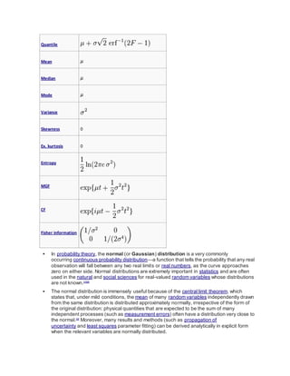 Quantile
Mean μ
Median μ
Mode μ
Variance
Skewness 0
Ex. kurtosis 0
Entropy
MGF
CF
Fisher information
 In probability theory, the normal (or Gaussian) distribution is a very commonly
occurring continuous probability distribution—a function that tells the probability that any real
observation will fall between any two real limits or real numbers, as the curve approaches
zero on either side. Normal distributions are extremely important in statistics and are often
used in the natural and social sciences for real-valued random variables whose distributions
are not known.[1][2]
 The normal distribution is immensely useful because of the central limit theorem, which
states that, under mild conditions, the mean of many random variables independently drawn
from the same distribution is distributed approximately normally, irrespective of the form of
the original distribution: physical quantities that are expected to be the sum of many
independent processes (such as measurement errors) often have a distribution very close to
the normal.[3]
Moreover, many results and methods (such as propagation of
uncertainty and least squares parameter fitting) can be derived analytically in explicit form
when the relevant variables are normally distributed.
 