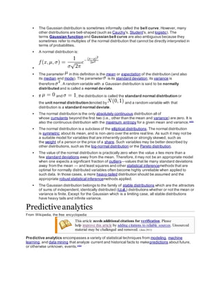  The Gaussian distribution is sometimes informally called the bell curve. However, many
other distributions are bell-shaped (such as Cauchy's, Student's, and logistic). The
terms Gaussian function and Gaussian bell curve are also ambiguous because they
sometimes refer to multiples of the normal distribution that cannot be directly interpreted in
terms of probabilities.
 A normal distribution is:

 The parameter in this definition is the mean or expectation of the distribution (and also
its median and mode). The parameter is its standard deviation; its variance is
therefore . A random variable with a Gaussian distribution is said to be normally
distributed and is called a normal deviate.
 If and , the distribution is called the standard normal distribution or
the unit normal distributiondenoted by and a random variable with that
distribution is a standard normal deviate.
 The normal distribution is the only absolutely continuous distribution all of
whose cumulants beyond the first two (i.e., other than the mean and variance) are zero. It is
also the continuous distribution with the maximum entropy for a given mean and variance.[4][5]
 The normal distribution is a subclass of the elliptical distributions. The normal distribution
is symmetric about its mean, and is non-zero over the entire real line. As such it may not be
a suitable model for variables that are inherently positive or strongly skewed, such as
the weight of a person or the price of a share. Such variables may be better described by
other distributions, such as the log-normal distribution or the Pareto distribution.
 The value of the normal distribution is practically zero when the value x lies more than a
few standard deviations away from the mean. Therefore, it may not be an appropriate model
when one expects a significant fraction of outliers—values that lie many standard deviations
away from the mean — and least squares and other statistical inferencemethods that are
optimal for normally distributed variables often become highly unreliable when applied to
such data. In those cases, a more heavy-tailed distribution should be assumed and the
appropriate robust statistical inferencemethods applied.
 The Gaussian distribution belongs to the family of stable distributions which are the attractors
of sums of independent, identically distributed (i.i.d.) distributions whether or not the mean or
variance is finite. Except for the Gaussian which is a limiting case, all stable distributions
have heavy tails and infinite variance.
Predictiveanalytics
From Wikipedia, the free encyclopedia
This article needs additional citations for verification. Please
help improve this article by adding citations to reliable sources. Unsourced
material may be challenged and removed. (June 2011)
Predictive analytics encompasses a variety of statistical techniques from modeling, machine
learning, and data mining that analyze current and historical facts to makepredictions about future,
or otherwise unknown, events.[1][2]
 