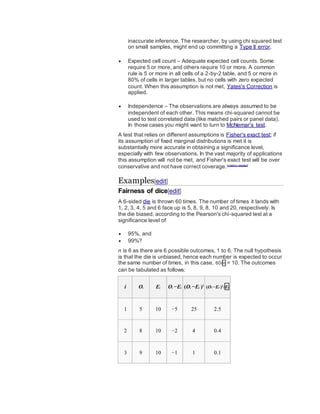 inaccurate inference. The researcher, by using chi squared test
on small samples, might end up committing a Type II error.
 Expected cell count – Adequate expected cell counts. Some
require 5 or more, and others require 10 or more. A common
rule is 5 or more in all cells of a 2-by-2 table, and 5 or more in
80% of cells in larger tables, but no cells with zero expected
count. When this assumption is not met, Yates's Correction is
applied.
 Independence – The observations are always assumed to be
independent of each other. This means chi-squared cannot be
used to test correlated data (like matched pairs or panel data).
In those cases you might want to turn to McNemar's test.
A test that relies on different assumptions is Fisher's exact test; if
its assumption of fixed marginal distributions is met it is
substantially more accurate in obtaining a significance level,
especially with few observations. In the vast majority of applications
this assumption will not be met, and Fisher's exact test will be over
conservative and not have correct coverage.[citation needed]
Examples[edit]
Fairness of dice[edit]
A 6-sided die is thrown 60 times. The number of times it lands with
1, 2, 3, 4, 5 and 6 face up is 5, 8, 9, 8, 10 and 20, respectively. Is
the die biased, according to the Pearson's chi-squared test at a
significance level of
 95%, and
 99%?
n is 6 as there are 6 possible outcomes, 1 to 6. The null hypothesis
is that the die is unbiased, hence each number is expected to occur
the same number of times, in this case, 60/n = 10. The outcomes
can be tabulated as follows:
i Oi Ei Oi −Ei (Oi −Ei )2
(Oi −Ei )2
/Ei
1 5 10 −5 25 2.5
2 8 10 −2 4 0.4
3 9 10 −1 1 0.1
 