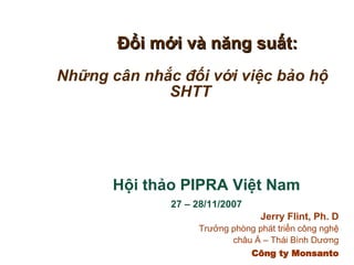 Đổi mới và năng suất: Những cân nhắc đối với việc bảo hộ SHTT Hội thảo PIPRA Việt Nam 27 – 28/11/2007 Jerry Flint, Ph. D Trưởng phòng phát triển công nghệ châu Á – Thái Bình Dương Công ty Monsanto 