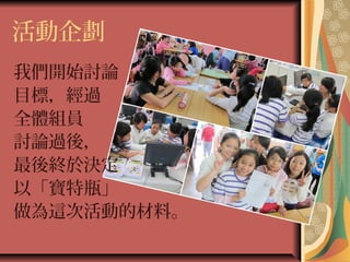 活動企劃
我們開始討論
目標，經過
全體組員
討論過後，
最後終於決定
以「寶特瓶」
做為這次活動的材料。
 