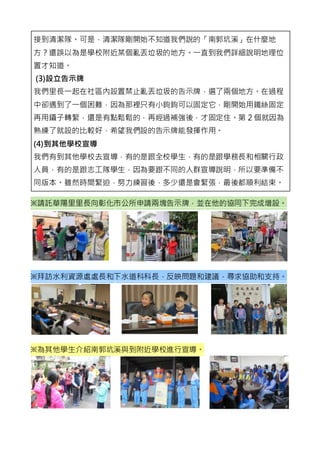 接到清潔隊。可是，清潔隊剛開始不知道我們說的「南郭坑溪」在什麼地
方？還誤以為是學校附近某個亂丟垃圾的地方。一直到我們詳細說明地理位
置才知道。
(3)設立告示牌
我們里長一起在社區內設置禁止亂丟垃圾的告示牌，選了兩個地方。在過程
中卻遇到了一個困難，因為那裡只有小鉤鉤可以固定它，剛開始用鐵絲固定
再用鑷子轉緊，還是有點鬆鬆的，再經過補強後，才固定住。第 2 個就因為
熟練了就設的比較好，希望我們設的告示牌能發揮作用。
(4)到其他學校宣導
我們有到其他學校去宣導，有的是跟全校學生，有的是跟學務長和相關行政
人員，有的是跟志工隊學生，因為要跟不同的人群宣導說明，所以要準備不
同版本。雖然時間緊迫，努力練習後，多少還是會緊張，最後都順利結束。
※請託華陽里里長向彰化市公所申請兩塊告示牌，並在他的協同下完成增設。
※拜訪水利資源處處長和下水道科科長，反映問題和建議，尋求協助和支持。
※為其他學生介紹南郭坑溪與到附近學校進行宣導。
 