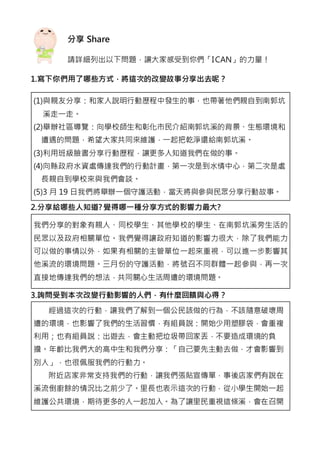 分享 Share
請詳細列出以下問題，讓大家感受到你們「ICAN」的力量！
1.寫下你們用了哪些方式，將這次的改變故事分享出去呢？
(1)與親友分享：和家人說明行動歷程中發生的事，也帶著他們親自到南郭坑
溪走一走。
(2)舉辦社區導覽：向學校師生和彰化市民介紹南郭坑溪的背景、生態環境和
遭遇的問題，希望大家共同來維護，一起把乾淨還給南郭坑溪。
(3)利用班級臉書分享行動歷程，讓更多人知道我們在做的事。
(4)向縣政府水資處傳達我們的行動計畫，第一次是到水情中心，第二次是處
長親自到學校來與我們會談。
(5)3 月 19 日我們將舉辦一個守護活動，當天將與參與民眾分享行動故事。
2.分享給哪些人知道? 覺得哪一種分享方式的影響力最大?
我們分享的對象有親人、同校學生、其他學校的學生、在南郭坑溪旁生活的
民眾以及政府相關單位。我們覺得讓政府知道的影響力很大，除了我們能力
可以做的事情以外，如果有相關的主管單位一起來重視，可以進一步影響其
他溪流的環境問題。三月份的守護活動，將號召不同群體一起參與，再一次
直接地傳達我們的想法，共同關心生活周遭的環境問題。
3.詢問受到本次改變行動影響的人們，有什麼回饋與心得？
經過這次的行動，讓我們了解到一個公民該做的行為，不該隨意破壞周
遭的環境，也影響了我們的生活習慣，有組員說：開始少用塑膠袋，會重複
利用；也有組員說：出遊去，會主動把垃圾帶回家丟，不要造成環境的負
擔。年齡比我們大的高中生和我們分享：「自己要先主動去做，才會影響到
別人」，也很佩服我們的行動力。
附近店家非常支持我們的行動，讓我們張貼宣傳單，事後店家們有說在
溪流倒廚餘的情況比之前少了。里長也表示這次的行動，從小學生開始一起
維護公共環境，期待更多的人一起加入。為了讓里民重視這條溪，會在召開
 