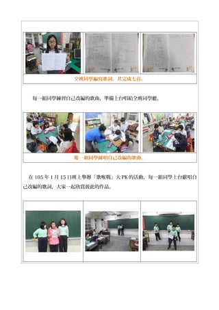 全班同學編寫歌詞，共完成七首。
每一組同學練習自己改編的歌曲，準備上台唱給全班同學聽。
一組同學練唱自己改編的歌曲。每
在 105 年 1 月 15 日班上舉辦「歌喉戰」大 PK 的活動，每一組同學上台獻唱自
己改編的歌詞，大家一起欣賞彼此的作品。
 