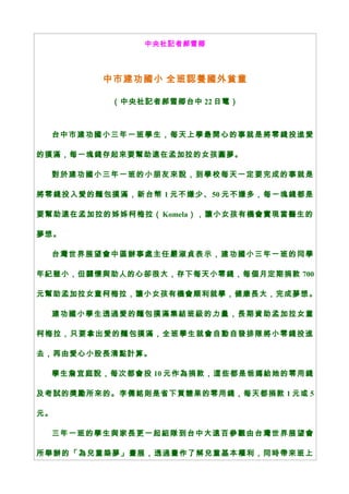 中央社記者郝雪卿
中市建功國小 全班認養國外貧童
（中央社記者郝雪卿台中 22 日電）
台中市建功國小三年一班學生，每天上學最開心的事就是將零錢投進愛
的撲滿，每一塊錢存起來要幫助遠在孟加拉的女孩圓夢。
對於建功國小三年一班的小朋友來說，到學校每天一定要完成的事就是
將零錢投入愛的麵包撲滿，新台幣 1 元不嫌少、50 元不嫌多，每一塊錢都是
要幫助遠在孟加拉的姊姊柯梅拉（ Komela），讓小女孩有機會實現當醫生的
夢想。
台灣世界展望會中區辦事處主任嚴淑貞表示，建功國小三年一班的同學
年紀雖小，但關懷與助人的心卻很大，存下每天小零錢，每個月定期捐款 700
元幫助孟加拉女童柯梅拉，讓小女孩有機會順利就學，健康長大，完成夢想。
建功國小學生透過愛的麵包撲滿集結班級的力量，長期資助孟加拉女童
柯梅拉，只要拿出愛的麵包撲滿，全班學生就會自動自發排隊將小零錢投進
去，再由愛心小股長清點計算。
學生詹宜庭說，每次都會投 10 元作為捐款，這些都是爸媽給她的零用錢
及考試的獎勵所來的。李儒銘則是省下買糖果的零用錢，每天都捐款 1 元或 5
元。
三年一班的學生與家長更一起組隊到台中大遠百參觀由台灣世界展望會
所舉辦的「為兒童築夢」畫展，透過畫作了解兒童基本權利，同時帶來班上
 