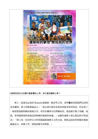 3.詢問受到本次改變行動影響的人們，有什麼回饋與心得？
班上一起要為孟加拉 Komela 姐姐圓一個求學之外，並呼 要重視我們兒童的籲
基本權利，班上的惟蓁就表示：「我去臺中新社花海看到很多漂亮的花，於是畫了
一幅畫想要跟柯梅拉姐姐分享，希望有機會可以帶 來看，我也親手做了項鍊、戒她
指，希望能將我的祝福送到柯梅拉姐姐的身邊。」而擔任過班上愛心股長的宇軒認
為：「班上每一位同學小小的零錢就能發揮大大的力量，幫助孟加拉的柯梅拉姐姐
健康長大、快樂上學，實現當醫生的夢想。」
 