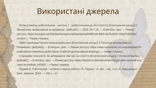 Використані джерела
Огляд розвитку робототехніки : частина 1 : (робототехніка до XX століття) [Електронний ресурс] //
Автоматика, вимірювання та керування : [вебсайт]. — 2020, № 1 (2). — Електрон. дані. — Режим
доступу: https://ena.lpnu.ua:8443/server/api/core/bitstreams/048f01e5-28b5-4e78-b020-1b5a519b290a/
content. — Назва з екрана.
Забуті винаходи Герона Александрійського [Електронний ресурс] // Патентна агенція Дмитра
Романенко : [вебсайт]. — Електрон. дані. — Режим доступу: https://www.romanenko.biz/ua/publikatsii/35-
publications-interesting-ua/84-zabuti-vinakhodi-gerona-aleksandrijskogo. — Назва з екрана.
Стародавні технології, які випередили свій час на століття [Електронний ресурс] // Останній бастіон :
[вебсайт]. — Електрон. дані. — Режим доступу: https://bastion.tv/starodavni-tehnologiyi-yaki-viperedili-svij-
chas-na-stolittya_n55902. — Назва з екрана.
Парамо Б. Роботландія : путівник історією роботів / Б. Парамо ; іл. авт. ; пер. з ісп. А. Марховської. —
Київ : Kalamar, 2024. — 120 с. : іл.
 