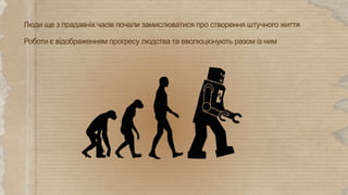 Роботи є відображенням прогресу людства та еволюціонують разом із ним
Люди ще з прадавніх часів почали замислюватися про створення штучного життя
 