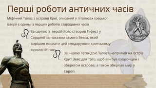 За однією з версій його створив Гефест у
Сардинії за наказом самого Зевса, який
вирішив послати цей «подарунок» критському
королю Міносу
За іншою легендою Талоса направив на острів
Крит Зевс для того, щоб він був охоронцем і
оберегом острова, а також зберігав мир у
Європі
Перші роботи античних часів
Міфічний Талос з острова Крит, описаний у літописах грецької
історії є одним із перших роботів стародавніх часів
 