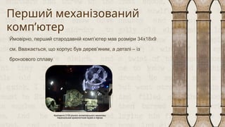 Перший механізований
комп’ютер
Ймовірно, перший стародавній комп’ютер мав розміри 34х18х9
см. Вважається, що корпус був дерев’яним, а деталі – із
бронзового сплаву
Фрагменти 2100-річного антикітерського механізму.
Національний археологічний музей в Афінах
 