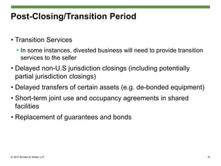 © 2015 Winston & Strawn LLP
Post-Closing/Transition Period
• Transition Services
• In some instances, divested business will need to provide transition
services to the seller
• Delayed non-U.S jurisdiction closings (including potentially
partial jurisdiction closings)
• Delayed transfers of certain assets (e.g. de-bonded equipment)
• Short-term joint use and occupancy agreements in shared
facilities
• Replacement of guarantees and bonds
30
 