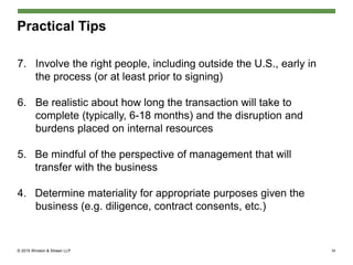 © 2015 Winston & Strawn LLP
Practical Tips
7. Involve the right people, including outside the U.S., early in
the process (or at least prior to signing)
6. Be realistic about how long the transaction will take to
complete (typically, 6-18 months) and the disruption and
burdens placed on internal resources
5. Be mindful of the perspective of management that will
transfer with the business
4. Determine materiality for appropriate purposes given the
business (e.g. diligence, contract consents, etc.)
34
 