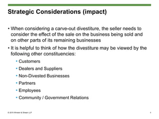 © 2015 Winston & Strawn LLP
Strategic Considerations (impact)
• When considering a carve-out divestiture, the seller needs to
consider the effect of the sale on the business being sold and
on other parts of its remaining businesses
• It is helpful to think of how the divestiture may be viewed by the
following other constituencies:
• Customers
• Dealers and Suppliers
• Non-Divested Businesses
• Partners
• Employees
• Community / Government Relations
6
 