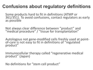 Some products hard to fit in definitions (ATMP or
361/351). To avoid confusions, contact regulators as early
as possible
Not always clear difference between ”product” and
“medical procedure” / “tissue for transplantation”
Autologous not gene-modified cells freshly used at point-
of-care is not easy to fit in definitions of “regulated
product”
Immunocellular therapy called “regenerative medical
product” (Japan)
No definitions for ”stem cell product”
Confusions about regulatory definitions
 