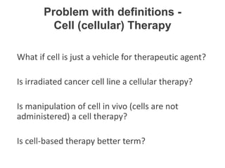 What if cell is just a vehicle for therapeutic agent?
Is irradiated cancer cell line a cellular therapy?
Is manipulation of cell in vivo (cells are not
administered) a cell therapy?
Is cell-based therapy better term?
Problem with definitions -
Cell (cellular) Therapy
 
