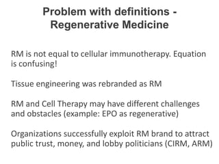 RM is not equal to cellular immunotherapy. Equation
is confusing!
Tissue engineering was rebranded as RM
RM and Cell Therapy may have different challenges
and obstacles (example: EPO as regenerative)
Organizations successfully exploit RM brand to attract
public trust, money, and lobby politicians (CIRM, ARM)
Problem with definitions -
Regenerative Medicine
 
